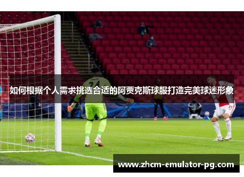 如何根据个人需求挑选合适的阿贾克斯球服打造完美球迷形象