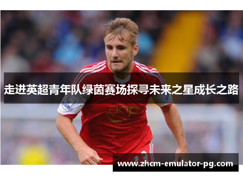 走进英超青年队绿茵赛场探寻未来之星成长之路