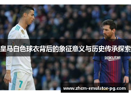 皇马白色球衣背后的象征意义与历史传承探索 皇马白色球衣背后的象征意义与历史传承探索