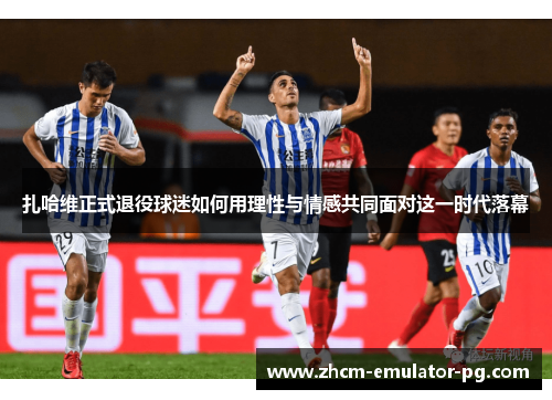 扎哈维正式退役球迷如何用理性与情感共同面对这一时代落幕 扎哈维正式退役球迷如何用理性与情感共同面对这一时代落幕