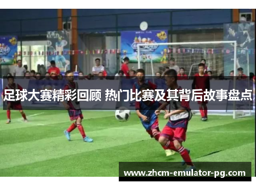 足球大赛精彩回顾 热门比赛及其背后故事盘点