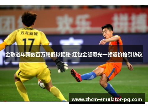 金敬道年薪数百万踢假球揭秘 红包金额曝光一顿饭价格引热议