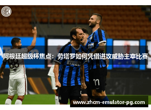 阿根廷超级杯焦点：劳塔罗如何凭借进攻威胁主宰比赛