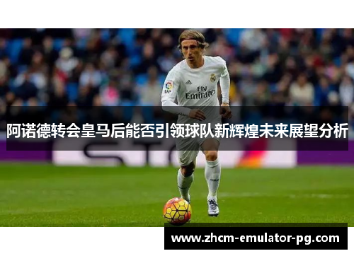 阿诺德转会皇马后能否引领球队新辉煌未来展望分析 阿诺德转会皇马后能否引领球队新辉煌未来展望分析