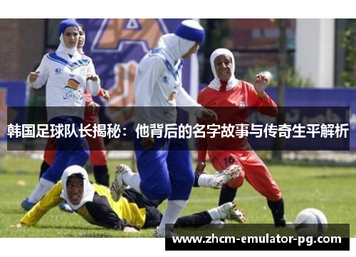 韩国足球队长揭秘：他背后的名字故事与传奇生平解析