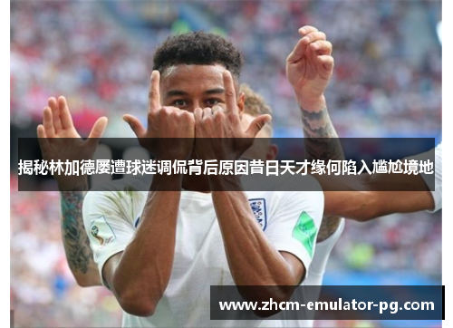 揭秘林加德屡遭球迷调侃背后原因昔日天才缘何陷入尴尬境地 揭秘林加德屡遭球迷调侃背后原因昔日天才缘何陷入尴尬境地