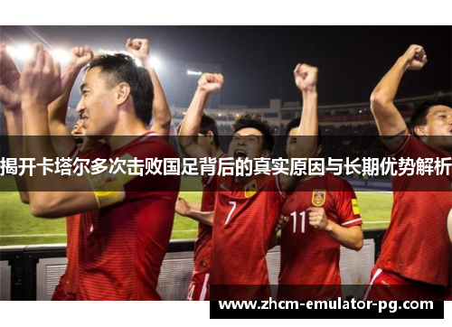 揭开卡塔尔多次击败国足背后的真实原因与长期优势解析 揭开卡塔尔多次击败国足背后的真实原因与长期优势解析