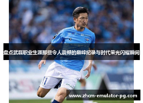 盘点武磊职业生涯那些令人震撼的巅峰纪录与时代荣光闪耀瞬间 盘点武磊职业生涯那些令人震撼的巅峰纪录与时代荣光闪耀瞬间