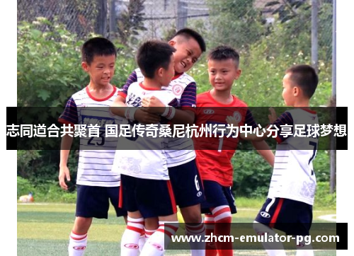 志同道合共聚首 国足传奇桑尼杭州行为中心分享足球梦想 志同道合共聚首 国足传奇桑尼杭州行为中心分享足球梦想