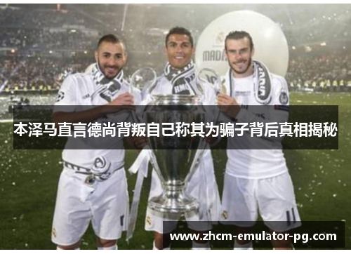 本泽马直言德尚背叛自己称其为骗子背后真相揭秘