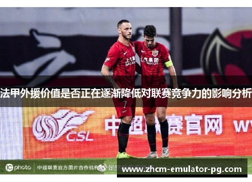 法甲外援价值是否正在逐渐降低对联赛竞争力的影响分析 法甲外援价值是否正在逐渐降低对联赛竞争力的影响分析