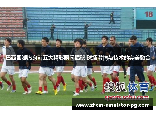 巴西国脚热身前五大精彩瞬间揭秘 球场激情与技术的完美融合 巴西国脚热身前五大精彩瞬间揭秘 球场激情与技术的完美融合
