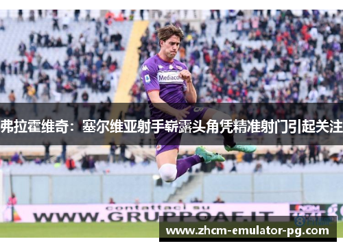 弗拉霍维奇:塞尔维亚射手崭露头角凭精准射门引起关注 弗拉霍维奇:塞尔维亚射手崭露头角凭精准射门引起关注