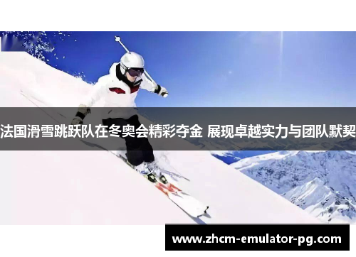 法国滑雪跳跃队在冬奥会精彩夺金 展现卓越实力与团队默契