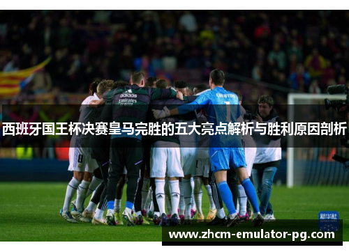 西班牙国王杯决赛皇马完胜的五大亮点解析与胜利原因剖析 西班牙国王杯决赛皇马完胜的五大亮点解析与胜利原因剖析