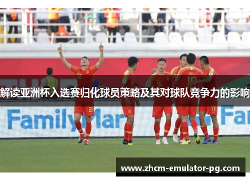 解读亚洲杯入选赛归化球员策略及其对球队竞争力的影响 解读亚洲杯入选赛归化球员策略及其对球队竞争力的影响