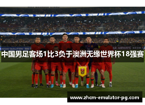 中国男足客场1比3负于澳洲无缘世界杯18强赛 中国男足客场1比3负于澳洲无缘世界杯18强赛