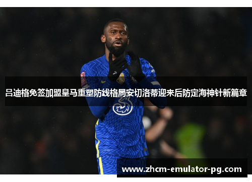 吕迪格免签加盟皇马重塑防线格局安切洛蒂迎来后防定海神针新篇章 吕迪格免签加盟皇马重塑防线格局安切洛蒂迎来后防定海神针新篇章