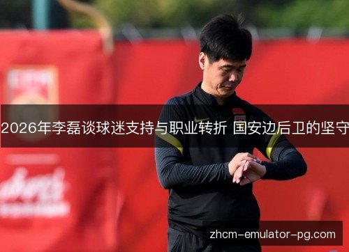 2026年李磊谈球迷支持与职业转折 国安边后卫的坚守
